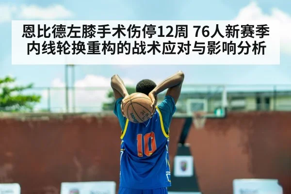 恩比德左膝手术伤停12周 76人新赛季内线轮换重构的战术应对与影响分析