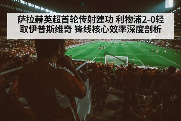 萨拉赫英超首轮传射建功 利物浦2-0轻取伊普斯维奇 锋线核心效率深度剖析